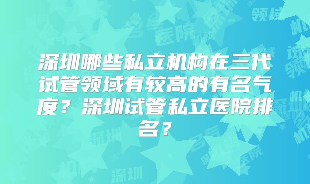 深圳哪些私立机构在三代试管领域有较高的有名气度？深圳试管私立医院排名？
