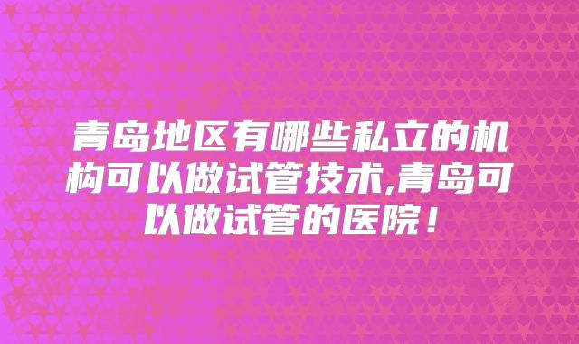 青岛地区有哪些私立的机构可以做试管技术,青岛可以做试管的医院！