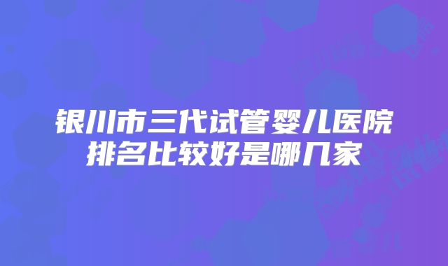 银川市三代试管婴儿医院排名比较好是哪几家