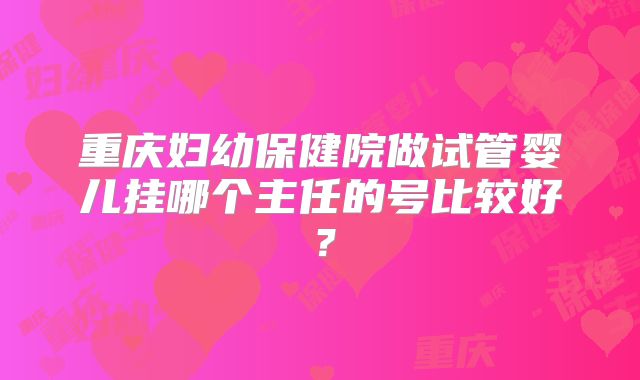 重庆妇幼保健院做试管婴儿挂哪个主任的号比较好?