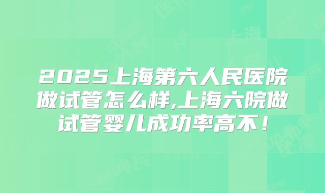 2025上海第六人民医院做试管怎么样,上海六院做试管婴儿成功率高不！
