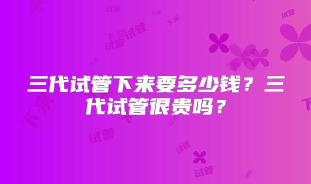 三代试管下来要多少钱？三代试管很贵吗？