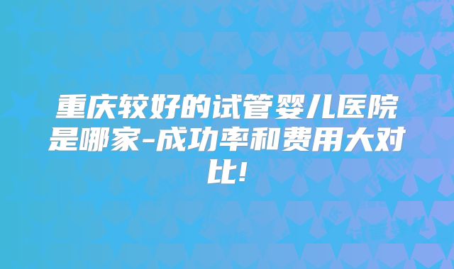 重庆较好的试管婴儿医院是哪家-成功率和费用大对比!