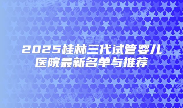 2025桂林三代试管婴儿医院最新名单与推荐