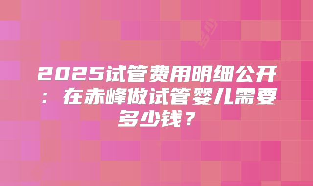 2025试管费用明细公开：在赤峰做试管婴儿需要多少钱？