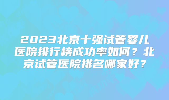 2023北京十强试管婴儿医院排行榜成功率如何？北京试管医院排名哪家好？