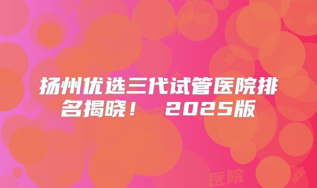 扬州优选三代试管医院排名揭晓! 2025版
