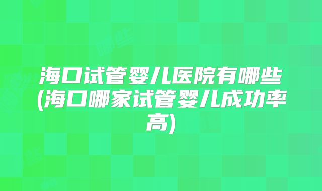 海口试管婴儿医院有哪些(海口哪家试管婴儿成功率高)