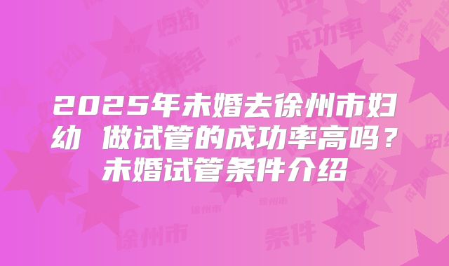 2025年未婚去徐州市妇幼 做试管的成功率高吗?未婚试管条件介绍