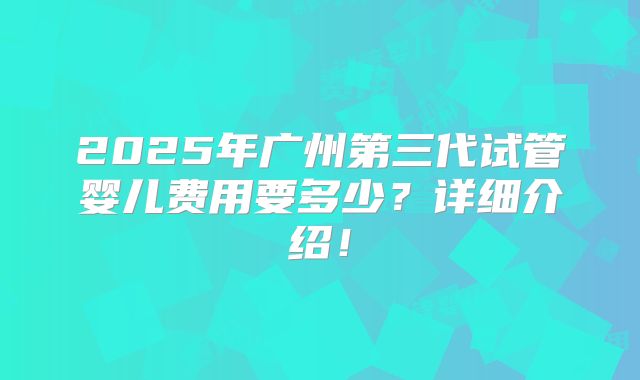 2025年广州第三代试管婴儿费用要多少？详细介绍！