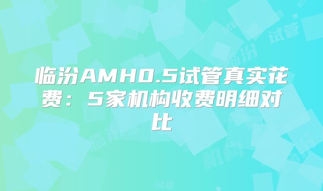 临汾AMH0.5试管真实花费：5家机构收费明细对比