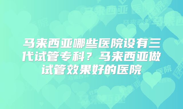 马来西亚哪些医院设有三代试管专科？马来西亚做试管效果好的医院