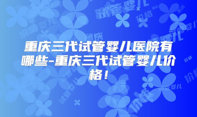重庆三代试管婴儿医院有哪些-重庆三代试管婴儿价格!