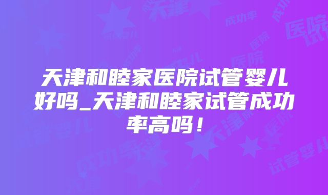 天津和睦家医院试管婴儿好吗_天津和睦家试管成功率高吗！