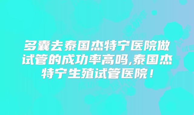 多囊去泰国杰特宁医院做试管的成功率高吗,泰国杰特宁生殖试管医院!