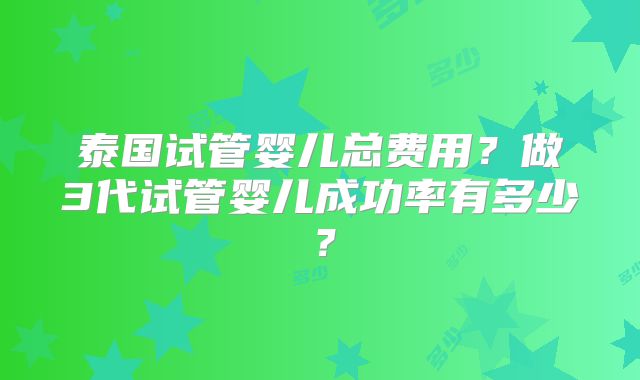 泰国试管婴儿总费用？做3代试管婴儿成功率有多少？