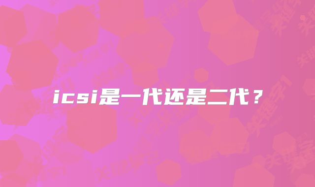 icsi是一代还是二代？