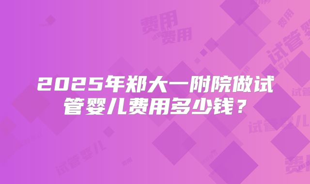 2025年郑大一附院做试管婴儿费用多少钱?