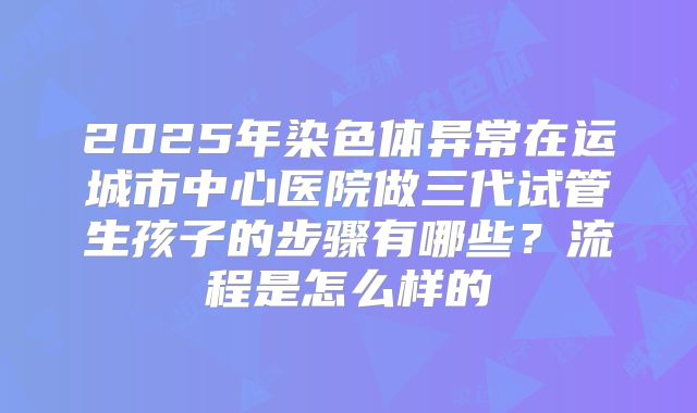 2025年染色体异常在运城市中心医院做三代试管生孩子的步骤有哪些？流程是怎么样的