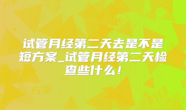 试管月经第二天去是不是短方案_试管月经第二天检查些什么！