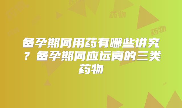 备孕期间用药有哪些讲究？备孕期间应远离的三类药物
