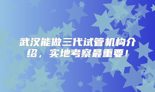 武汉能做三代试管机构介绍，实地考察最重要！