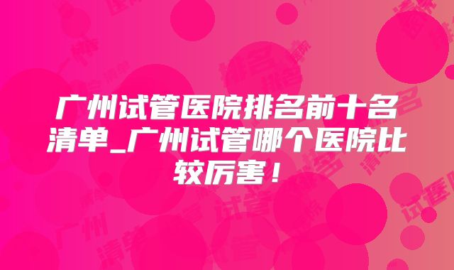 广州试管医院排名前十名清单_广州试管哪个医院比较厉害！