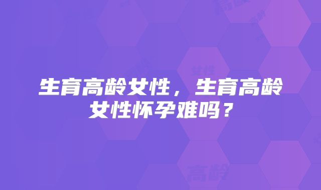 生育高龄女性，生育高龄女性怀孕难吗？