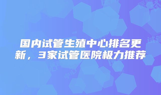国内试管生殖中心排名更新，3家试管医院极力推荐