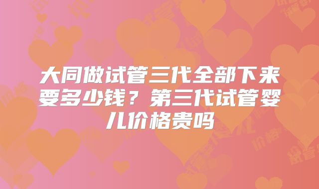 大同做试管三代全部下来要多少钱？第三代试管婴儿价格贵吗