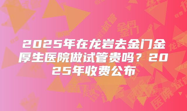2025年在龙岩去金门金厚生医院做试管贵吗？2025年收费公布