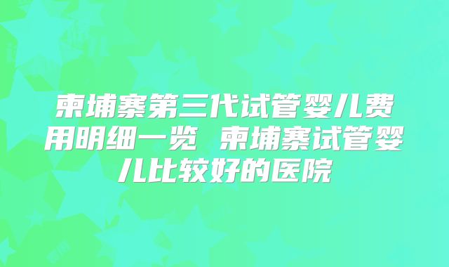 柬埔寨第三代试管婴儿费用明细一览 柬埔寨试管婴儿比较好的医院