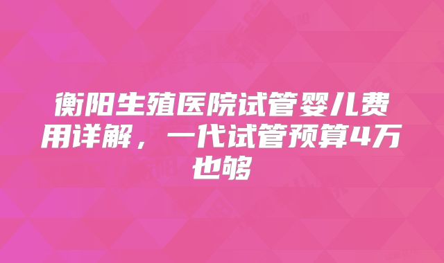 衡阳生殖医院试管婴儿费用详解，一代试管预算4万也够