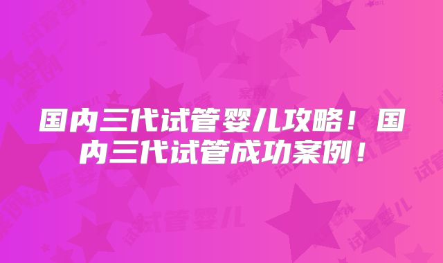 国内三代试管婴儿攻略！国内三代试管成功案例！