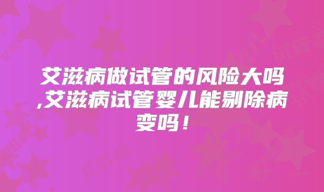 艾滋病做试管的风险大吗,艾滋病试管婴儿能剔除病变吗！