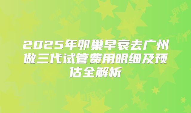 2025年卵巢早衰去广州做三代试管费用明细及预估全解析