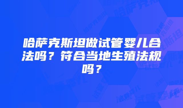 哈萨克斯坦做试管婴儿合法吗？符合当地生殖法规吗？