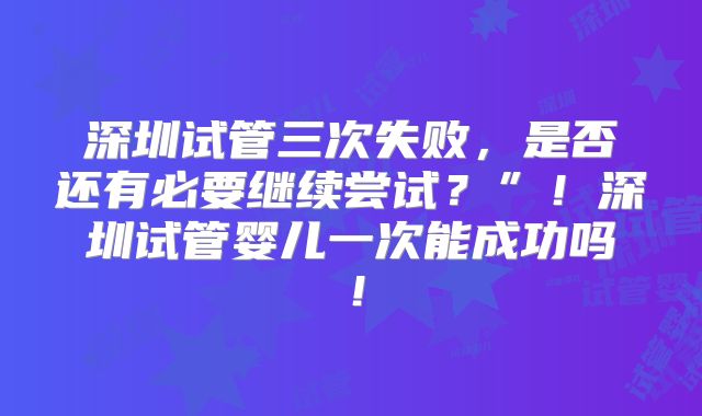 深圳试管三次失败，是否还有必要继续尝试？”！深圳试管婴儿一次能成功吗！