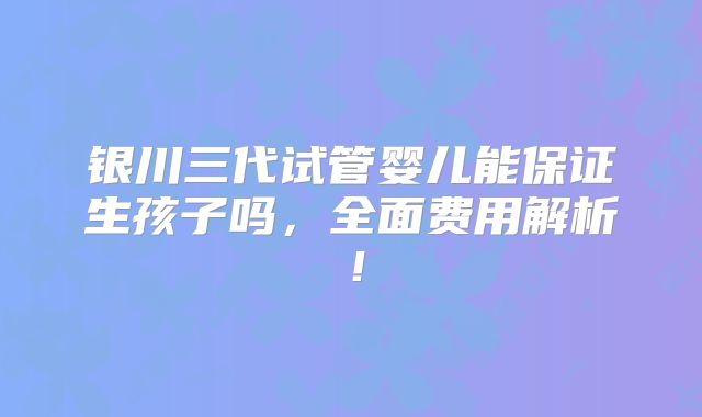 银川三代试管婴儿能保证生孩子吗,全面费用解析!