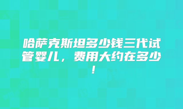 哈萨克斯坦多少钱三代试管婴儿,费用大约在多少!