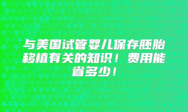 与美国试管婴儿保存胚胎移植有关的知识!费用能省多少!