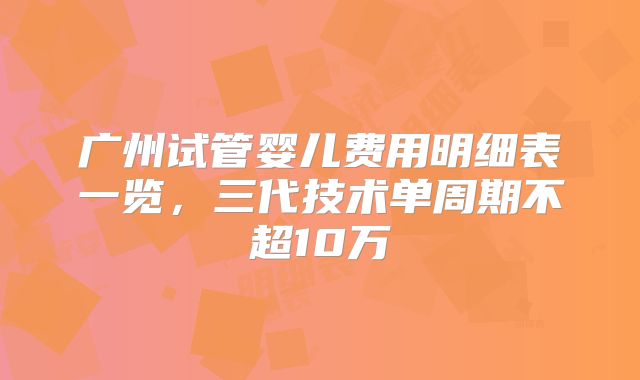 广州试管婴儿费用明细表一览,三代技术单周期不超10万