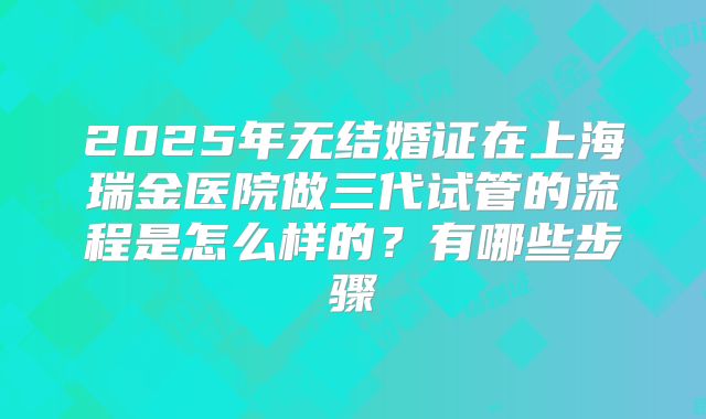 2025年无结婚证在上海瑞金医院做三代试管的流程是怎么样的?有哪些步骤