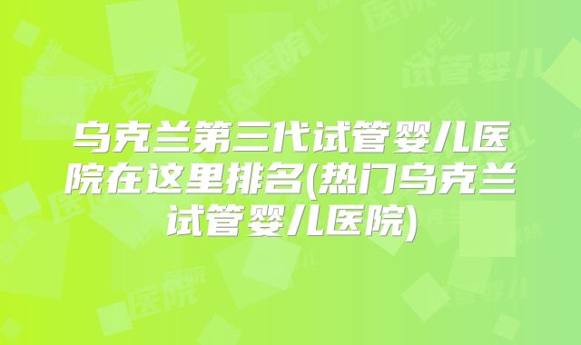 乌克兰第三代试管婴儿医院在这里排名(热门乌克兰试管婴儿医院)
