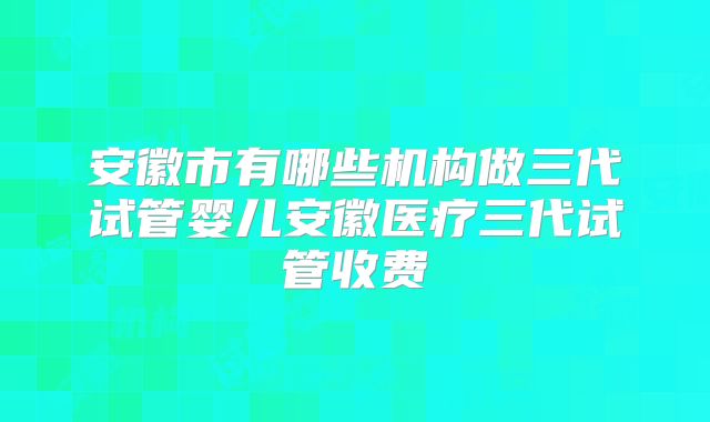 安徽市有哪些机构做三代试管婴儿安徽医疗三代试管收费