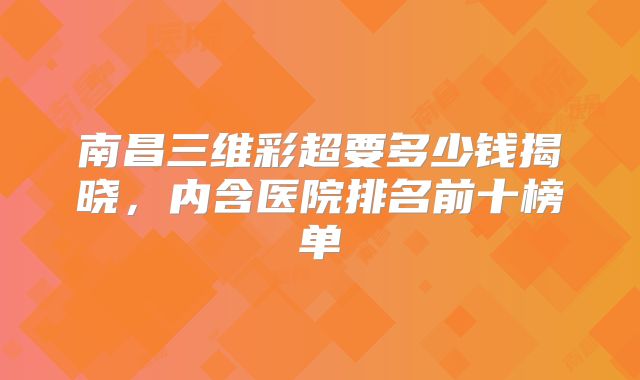 南昌三维彩超要多少钱揭晓，内含医院排名前十榜单