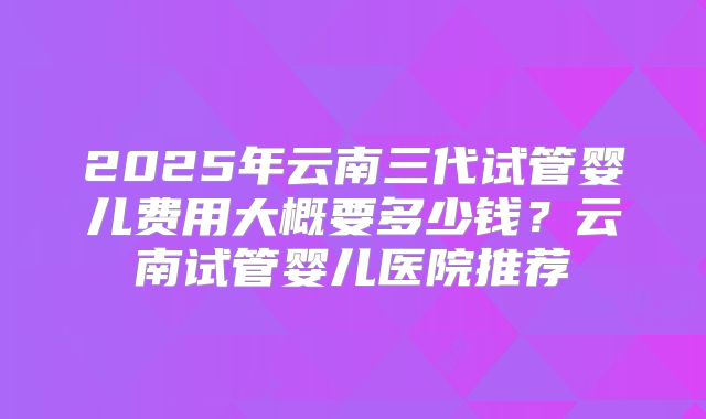 2025年云南三代试管婴儿费用大概要多少钱?云南试管婴儿医院推荐