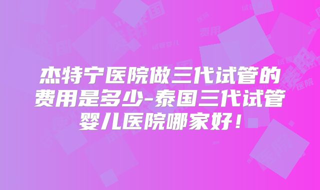 杰特宁医院做三代试管的费用是多少-泰国三代试管婴儿医院哪家好！