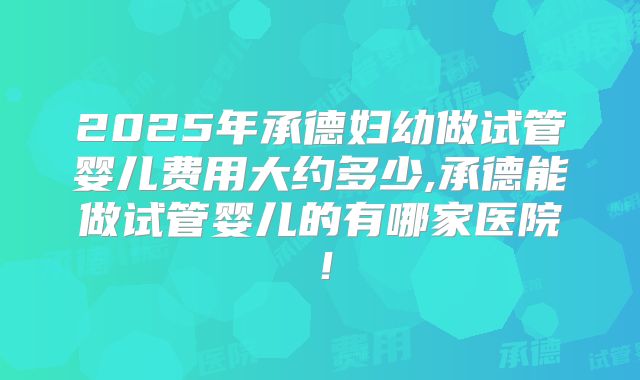 2025年承德妇幼做试管婴儿费用大约多少,承德能做试管婴儿的有哪家医院!