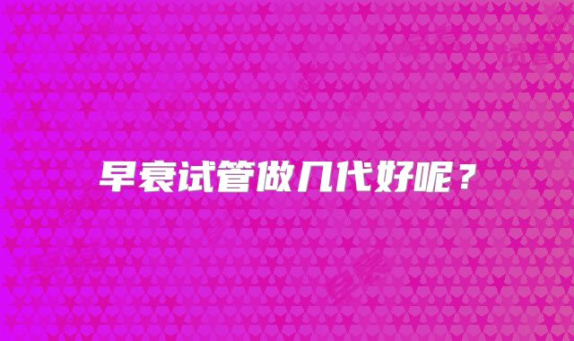 早衰试管做几代好呢？